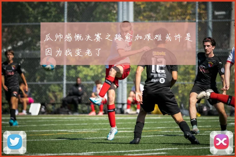 瓜帅感慨决赛之路愈加艰难或许是因为我变老了